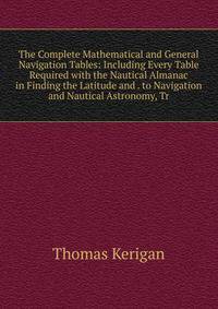 The Complete Mathematical and General Navigation Tables: Including Every Table Required with the Nautical Almanac in Finding the Latitude and . to Navigation and Nautical Astronomy, Tr