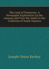 The Land of Tomorrow: A Newspaper Exploration Up the Amazon and Over the Andes to the California of South America