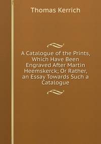 A Catalogue of the Prints, Which Have Been Engraved After Martin Heemskerck; Or Rather, an Essay Towards Such a Catalogue