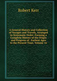 A General History and Collection of Voyages and Travels, Arranged in Systematic Order: Forming a Complete History of the Origin and Progress of . Earliest Ages to the Present Time, Volume 16