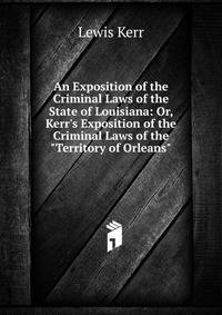 An Exposition of the Criminal Laws of the State of Louisiana: Or, Kerr's Exposition of the Criminal Laws of the "Territory of Orleans"