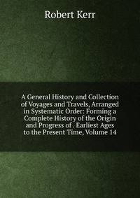 A General History and Collection of Voyages and Travels, Arranged in Systematic Order: Forming a Complete History of the Origin and Progress of . Earliest Ages to the Present Time, Volume 14