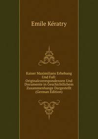 Kaiser Maximilians Erhebung Und Fall: Originalcorrespondenzen Und Documente in Geschichtlichem Zusammenhange Dargestellt (German Edition)