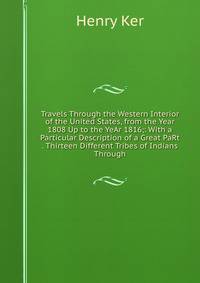 Travels Through the Western Interior of the United States, from the Year 1808 Up to the YeAr 1816;: With a Particular Description of a Great PaRt . Thirteen Different Tribes of Indians Through