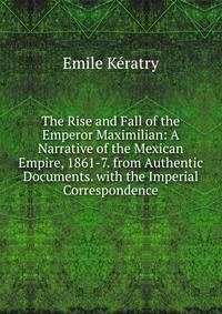 The Rise and Fall of the Emperor Maximilian: A Narrative of the Mexican Empire, 1861-7. from Authentic Documents. with the Imperial Correspondence