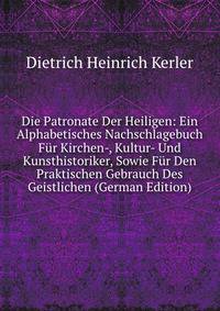 Die Patronate Der Heiligen: Ein Alphabetisches Nachschlagebuch Fur Kirchen-, Kultur- Und Kunsthistoriker, Sowie Fur Den Praktischen Gebrauch Des Geistlichen (German Edition)