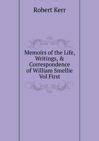 Memoirs of the Life, Writings, &amp; Correspondence of William Smellie Vol First