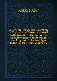 A General History and Collection of Voyages and Travels, Arranged in Systematic Order: Forming a Complete History of the Origin and Progress of . Earliest Ages to the Present Time, Volume 13