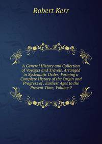 A General History and Collection of Voyages and Travels, Arranged in Systematic Order: Forming a Complete History of the Origin and Progress of . Earliest Ages to the Present Time, Volume 9