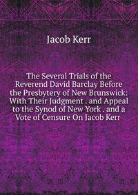 The Several Trials of the Reverend David Barclay Before the Presbytery of New Brunswick: With Their Judgment . and Appeal to the Synod of New York . and a Vote of Censure On Jacob Kerr .