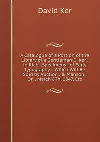 A Catalogue of a Portion of the Library of a Gentleman D. Ker . in Rich . Specimens . of Early Typography .: Which Will Be Sold by Auction . &amp; Manson . On . March 8Th, 1847, Etc