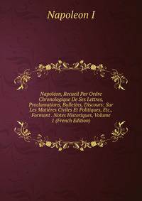 Napoleon, Recueil Par Ordre Chronologique De Ses Lettres, Proclamations, Bulletins, Discours: Sur Les Matieres Civiles Et Politiques, Etc., Formant . Notes Historiques, Volume 1 (French Edition)