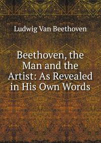 Beethoven, the Man and the Artist: As Revealed in His Own Words