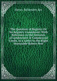 The Question of Registry Or No Registry Considered: With Reference to the Interests of Landowners &amp; Commercial Credit, in a Letter to the Right Honorable Robert Peel