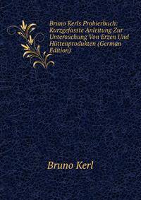 Bruno Kerls Probierbuch: Kurzgefasste Anleitung Zur Untersuchung Von Erzen Und Huttenprodukten (German Edition)