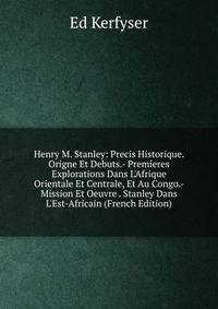 Henry M. Stanley: Precis Historique. Origne Et Debuts.- Premieres Explorations Dans L'Afrique Orientale Et Centrale, Et Au Congo.- Mission Et Oeuvre . Stanley Dans L'Est-Africain (French Edition)