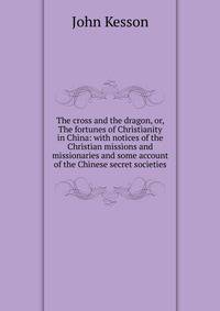 The cross and the dragon, or, The fortunes of Christianity in China: with notices of the Christian missions and missionaries and some account of the Chinese secret societies