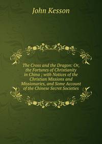 The Cross and the Dragon: Or, the Fortunes of Christianity in China ; with Notices of the Christian Missions and Missionaries, and Some Account of the Chinese Secret Societies