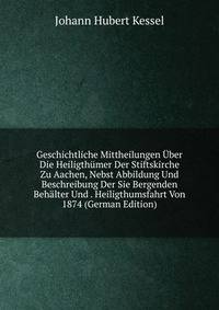 Geschichtliche Mittheilungen Uber Die Heiligthumer Der Stiftskirche Zu Aachen, Nebst Abbildung Und Beschreibung Der Sie Bergenden Behalter Und . Heiligthumsfahrt Von 1874 (German Edition)