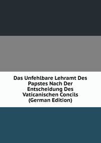 Das Unfehlbare Lehramt Des Papstes Nach Der Entscheidung Des Vaticanischen Concils (German Edition)