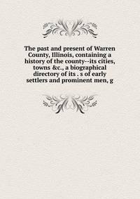 The past and present of Warren County, Illinois, containing a history of the county--its cities, towns &amp;c., a biographical directory of its . s of early settlers and prominent men, g