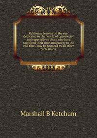 Ketchum's lessons on the eye: dedicated to the "world of optometry" and especially to those who have sacrificed their time and energy to the end that . may be honored by all other professions .