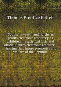 Southern wealth and northern profits electronic resource}: as exhibited in statistical facts and official figures electronic resource : showing the . future prosperity and welfare of the Republic