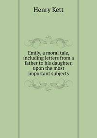 Emily, a moral tale, including letters from a father to his daughter, upon the most important subjects