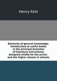 Elements of general knowledge: introductory to useful books in the principal branches of literature and science, designed chiefly for the junior . and the higher classes in schools