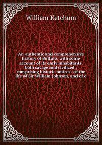 An authentic and comprehensive history of Buffalo: with some account of its early inhabitants, both savage and civilized ; comprising historic notices . of the life of Sir William Johnson, and of o