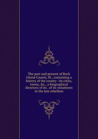 The past and present of Rock Island County, Ill., containing a history of the county--its cities, towns, &amp;c., a biographical directory of its . of its volunteers in the late rebellion
