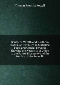Southern Wealth and Northern Profits, As Exhibited in Statistical Facts and Official Figures: Showing the Necessity of Union to the Future Prosperity and the Welfare of the Republic