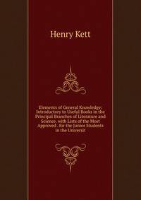 Elements of General Knowledge: Introductory to Useful Books in the Principal Branches of Literature and Science. with Lists of the Most Approved . for the Junior Students in the Universit