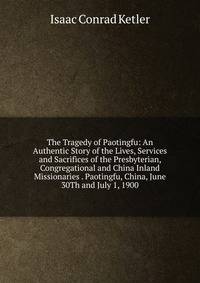 The Tragedy of Paotingfu: An Authentic Story of the Lives, Services and Sacrifices of the Presbyterian, Congregational and China Inland Missionaries . Paotingfu, China, June 30Th and July 1, 1900