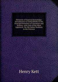 Elements of General Knowledge: Introductory to Useful Books in the Principal Branches of Literature and Science. with Lists of the Most Approved . for the Junior Students in the Universi