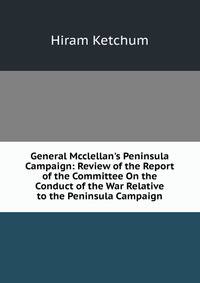 General Mcclellan's Peninsula Campaign: Review of the Report of the Committee On the Conduct of the War Relative to the Peninsula Campaign