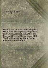 History the Interpreter of Prophecy, Or, a View of Scriptural Prophecies and Their Accomplishment in the Past and Present Occurrences of the World. . Respecting Their Future Completion, Volume 1