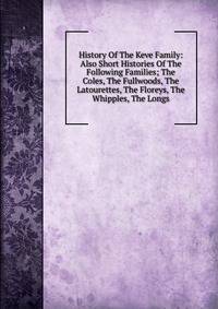 History Of The Keve Family: Also Short Histories Of The Following Families; The Coles, The Fullwoods, The Latourettes, The Floreys, The Whipples, The Longs