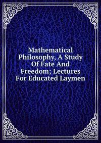 Mathematical Philosophy, A Study Of Fate And Freedom; Lectures For Educated Laymen