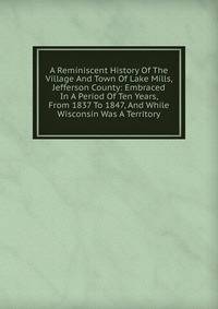 A Reminiscent History Of The Village And Town Of Lake Mills, Jefferson County: Embraced In A Period Of Ten Years, From 1837 To 1847, And While Wisconsin Was A Territory