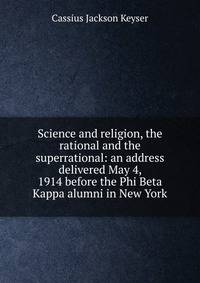 Science and religion, the rational and the superrational: an address delivered May 4, 1914 before the Phi Beta Kappa alumni in New York
