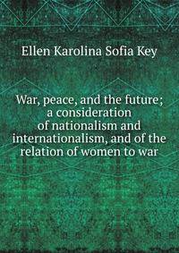 War, peace, and the future; a consideration of nationalism and internationalism, and of the relation of women to war