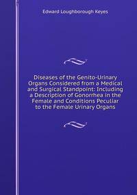 Diseases of the Genito-Urinary Organs Considered from a Medical and Surgical Standpoint: Including a Description of Gonorrhea in the Female and Conditions Peculiar to the Female Urinary Organs