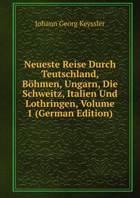 Neueste Reise Durch Teutschland, Bohmen, Ungarn, Die Schweitz, Italien Und Lothringen, Volume 1 (German Edition)