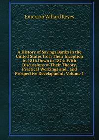 A History of Savings Banks in the United States from Their Inception in 1816 Down to 1874: With Discussions of Their Theory, Practical Workings and . and Prospective Development, Volume 1
