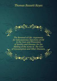 The Renewal of Life: Arguments for Subcutaneous Injections of Oil in the Cure and Prevention of Senility and Disease; for the Making of the Acme of . the Cure of Consumption and Other Diseases,