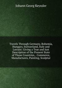 Travels Through Germany, Bohemia, Hungary, Switzerland, Italy and Lorrain: Giving a True and Just Description of the Present State of Those Countries, . Commerce, Manufactures, Painting, Sculptur