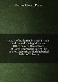 A List of Buildings in Great Britain and Ireland Having Mural and Other Painted Decorations, of Dates Prior to the Latter Part of the Sixteenth . and Alphabetical Index of Subjects