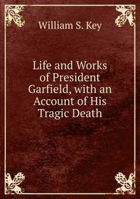 Life and Works of President Garfield, with an Account of His Tragic Death