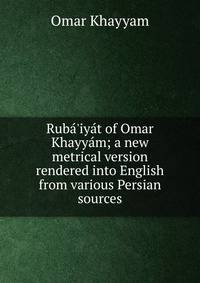 Rub?'iy?t of Omar Khayy?m; a new metrical version rendered into English from various Persian sources